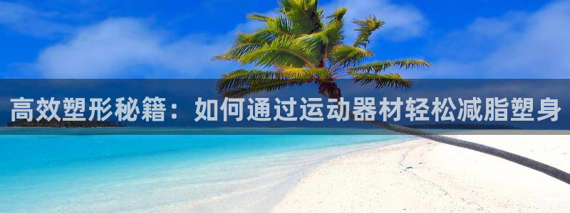 征途国际集团E.ON：高效塑形秘籍：如何通过运动器材